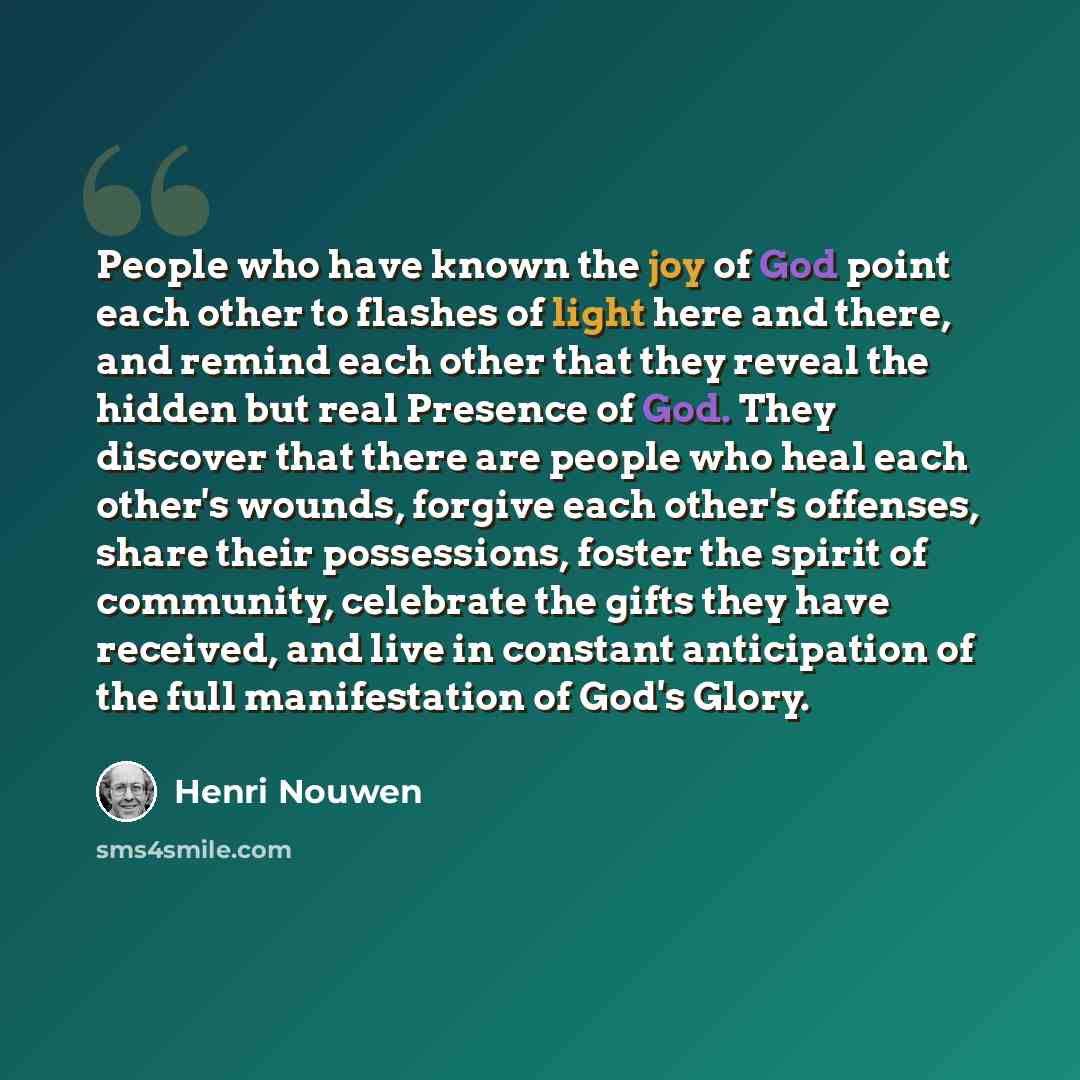 “People who have known the joy of God point each other to flashes of light here and there, and remind each other that they reveal the hidden but real Presence of God. They discover that there are people who heal each other's wounds, forgive each other's offenses, share their possessions, foster the…” quote by Henri Nouwen