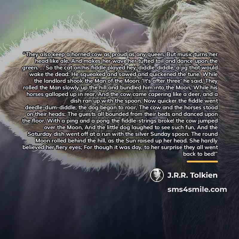 “They also keep a horned cow as proud as any queen; But music turns her head like ale, And makes her wave her tufted tail and dance upon the green. ... So the cat on his fiddle played hey-diddle-diddle, a jig that would wake the dead: He squeaked and sawed and quickened the tune, While the landlord…” quote by J.R.R. Tolkien