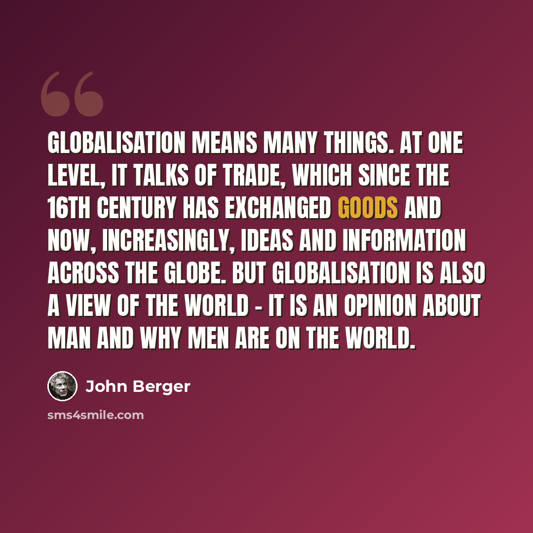 “Globalisation means many things. At one level, it talks of trade, which since the 16th century has exchanged goods and now, increasingly, ideas and information across the globe. But globalisation is also a view of the world - it is an opinion about man and why men are on the world.” quote by John Berger