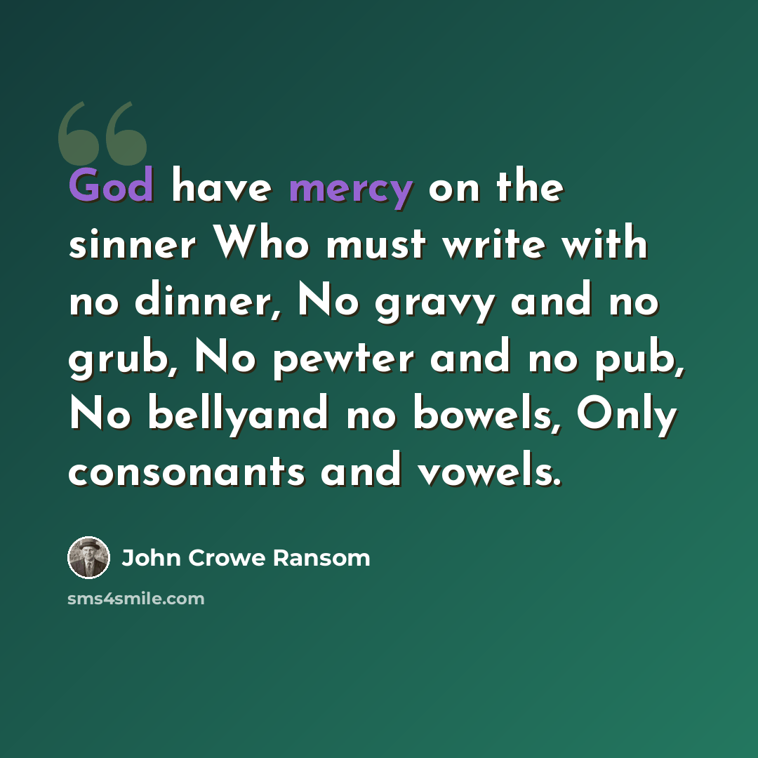 “God have mercy on the sinner Who must write with no dinner, No gravy and no grub, No pewter and no pub, No bellyand no bowels, Only consonants and vowels.” quote by John Crowe Ransom