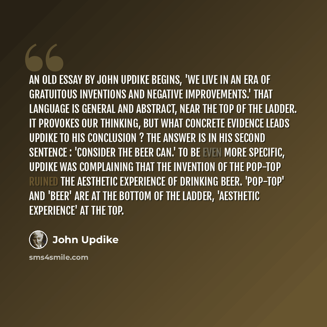 “An old essay by John Updike begins, 'We live in an era of gratuitous inventions and negative improvements.' That language is general and abstract, near the top of the ladder. It provokes our thinking, but what concrete evidence leads Updike to his conclusion ? The answer is in his second sentence…” quote by John Updike