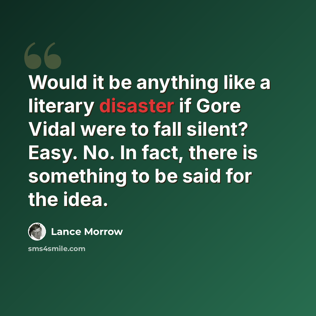 “Would it be anything like a literary disaster if Gore Vidal were to fall silent? Easy. No. In fact, there is something to be said for the idea.” quote by Lance Morrow