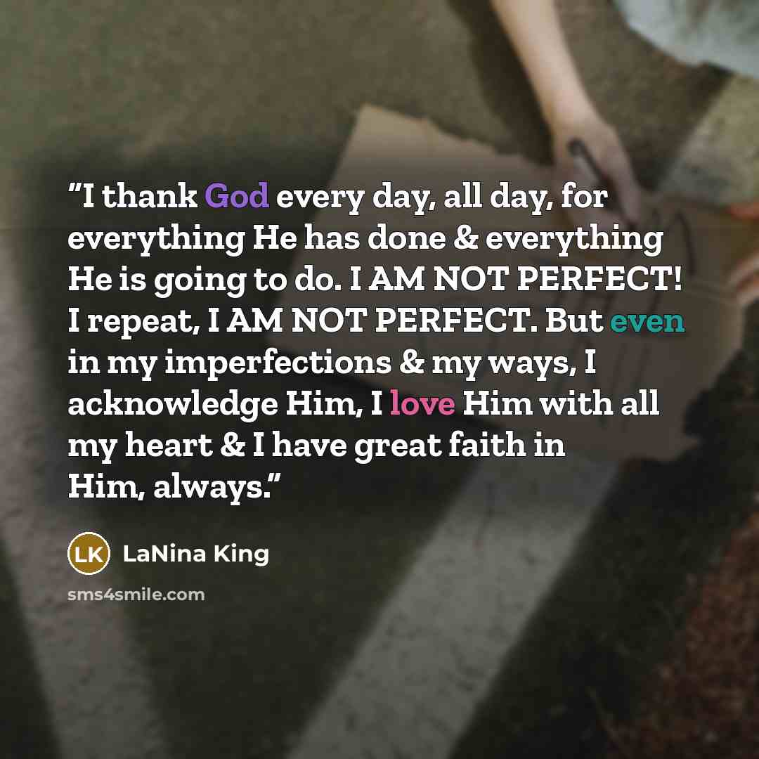 “I thank God every day, all day, for everything He has done & everything He is going to do. I AM NOT PERFECT! I repeat, I AM NOT PERFECT. But even in my imperfections & my ways, I acknowledge Him, I love Him with all my heart & I have great faith in Him, always.” quote by LaNina King
