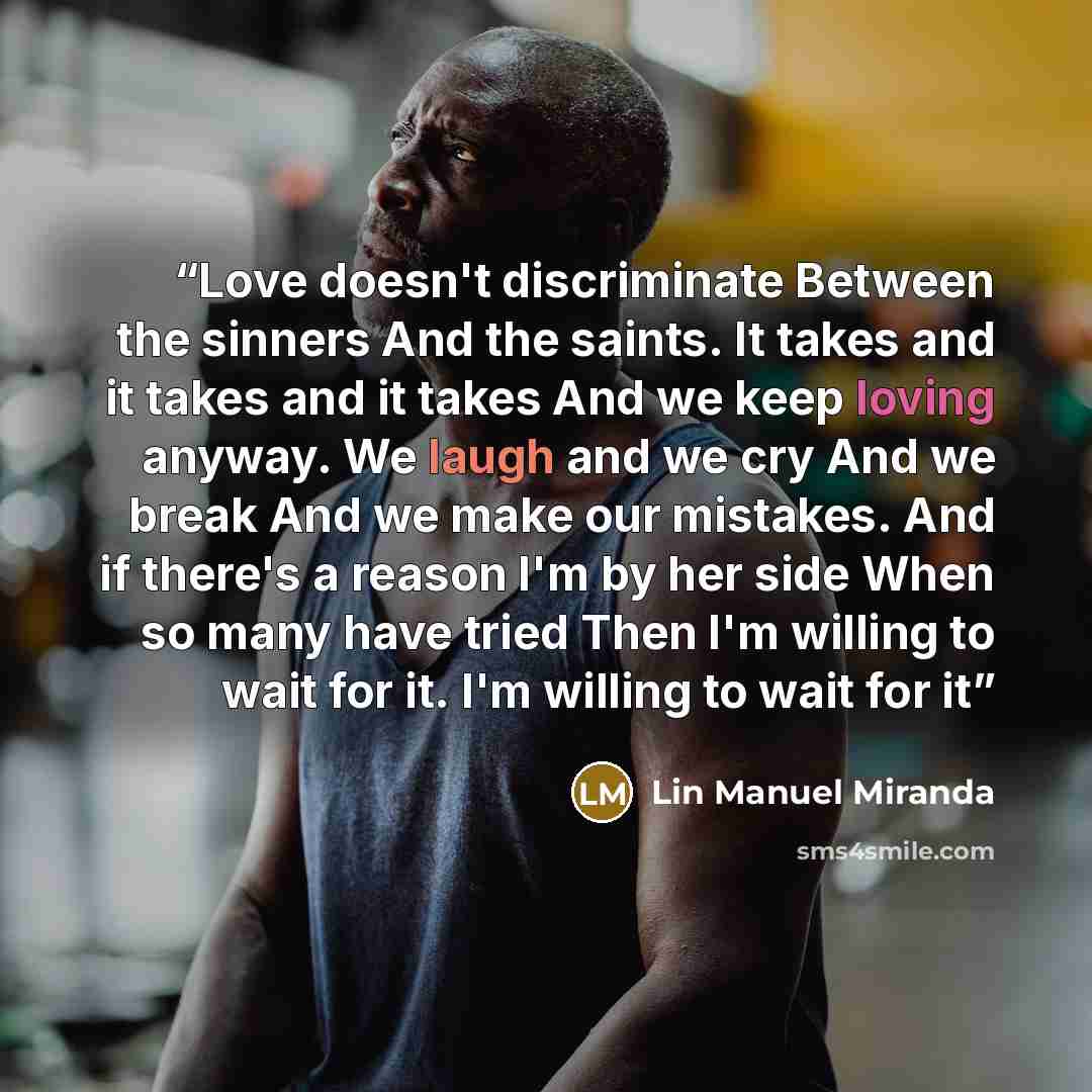 “Love doesn't discriminate Between the sinners And the saints. It takes and it takes and it takes And we keep loving anyway. We laugh and we cry And we break And we make our mistakes. And if there's a reason I'm by her side When so many have tried Then I'm willing to wait for it. I'm willing to…” quote by Lin Manuel Miranda