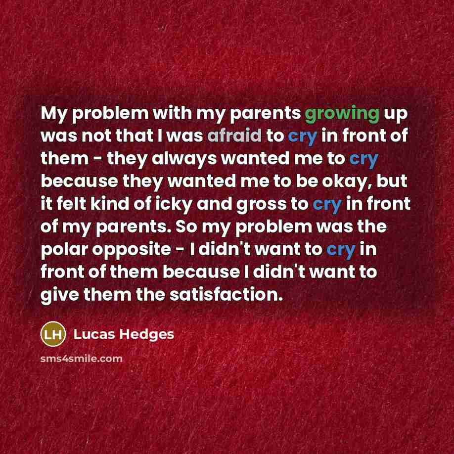 “My problem with my parents growing up was not that I was afraid to cry in front of them - they always wanted me to cry because they wanted me to be okay, but it felt kind of icky and gross to cry in front of my parents. So my problem was the polar opposite - I didn't want to cry in front of them…” quote by Lucas Hedges