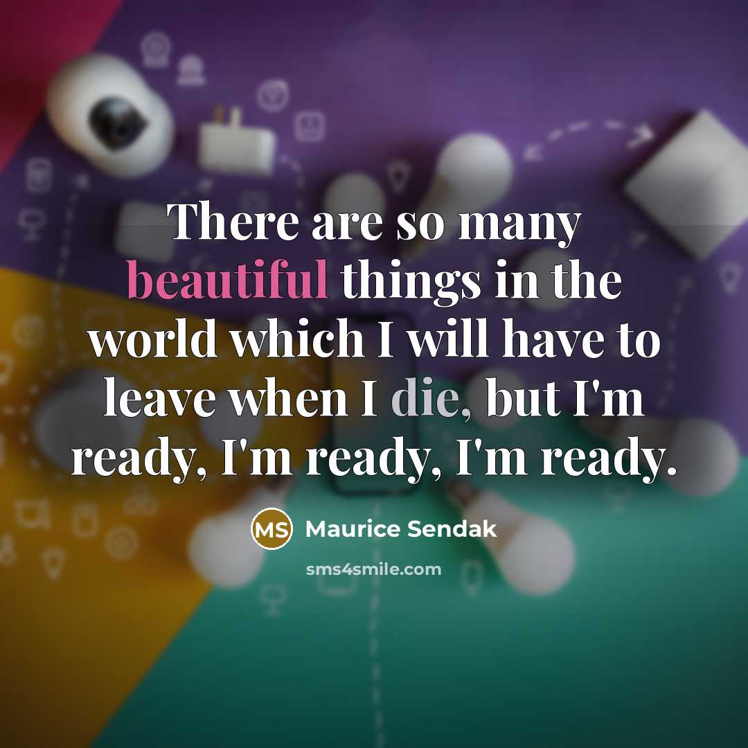 “There are so many beautiful things in the world which I will have to leave when I die, but I'm ready, I'm ready, I'm ready.” quote by Maurice Sendak