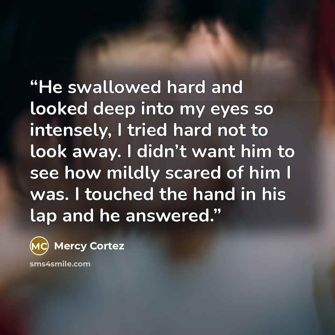“He swallowed hard and looked deep into my eyes so intensely, I tried hard not to look away. I didn’t want him to see how mildly scared of him I was. I touched the hand in his lap and he answered.” quote by Mercy Cortez