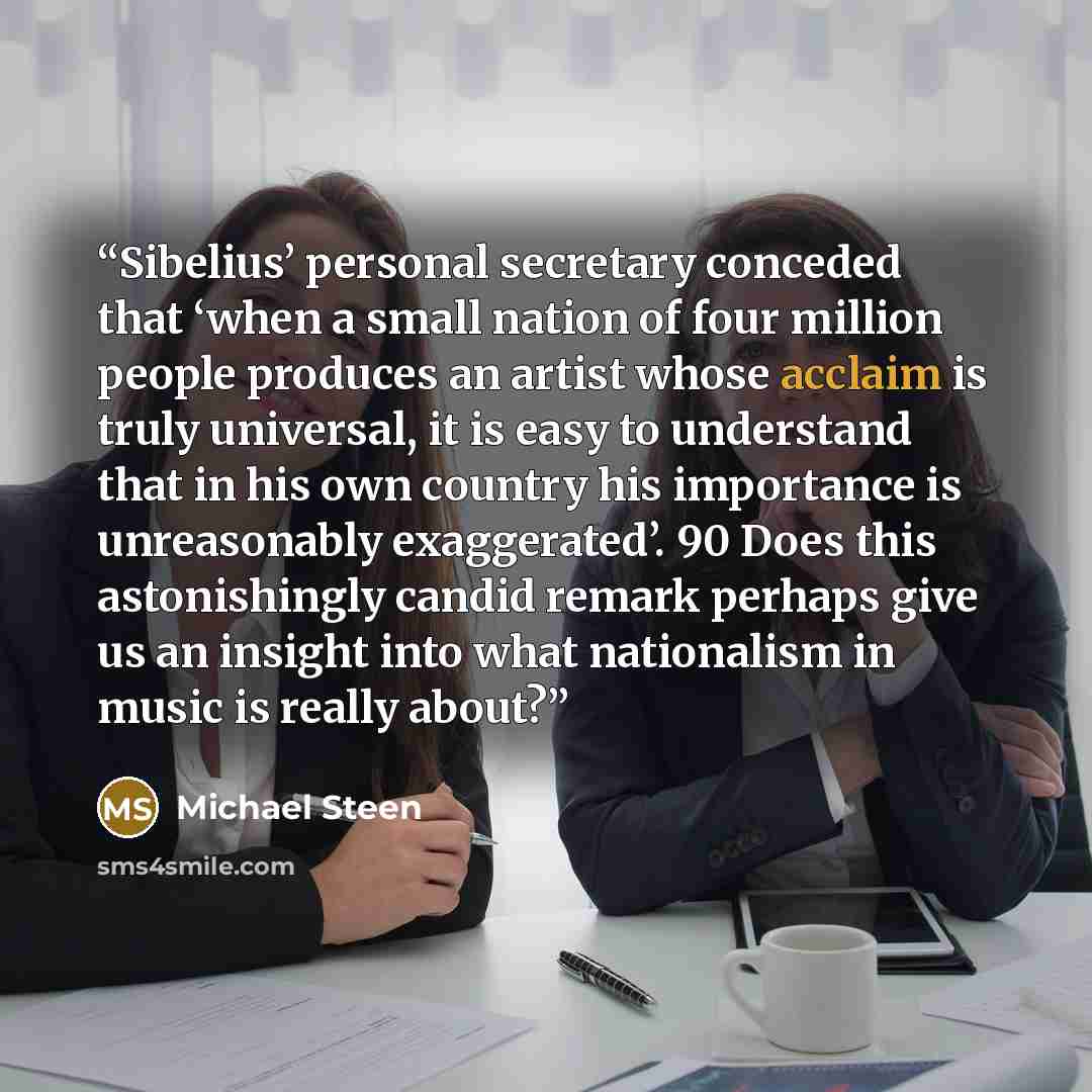“Sibelius’ personal secretary conceded that ‘when a small nation of four million people produces an artist whose acclaim is truly universal, it is easy to understand that in his own country his importance is unreasonably exaggerated’. 90 Does this astonishingly candid remark perhaps give us an…” quote by Michael Steen
