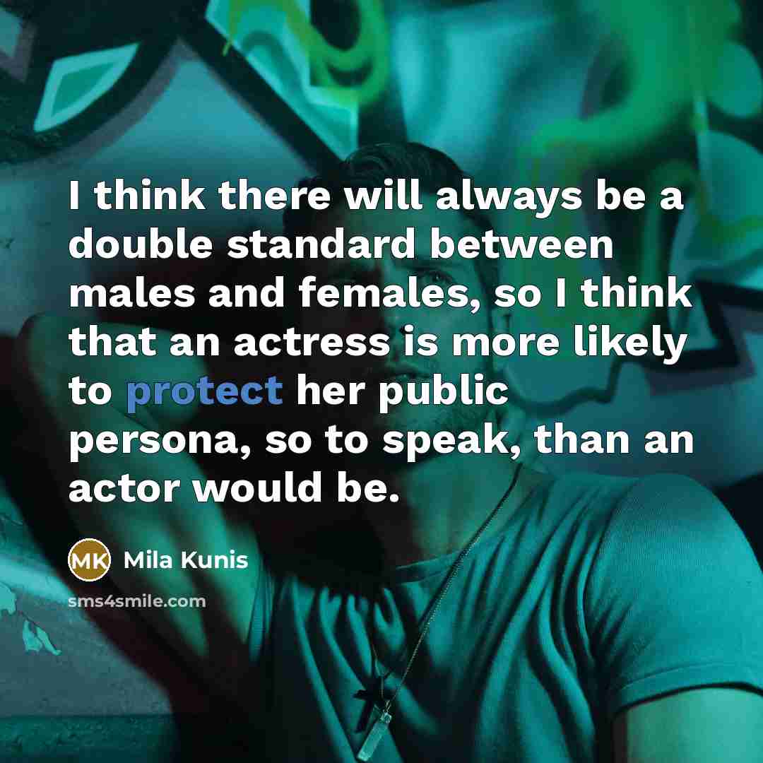 “I think there will always be a double standard between males and females, so I think that an actress is more likely to protect her public persona, so to speak, than an actor would be.” quote by Mila Kunis