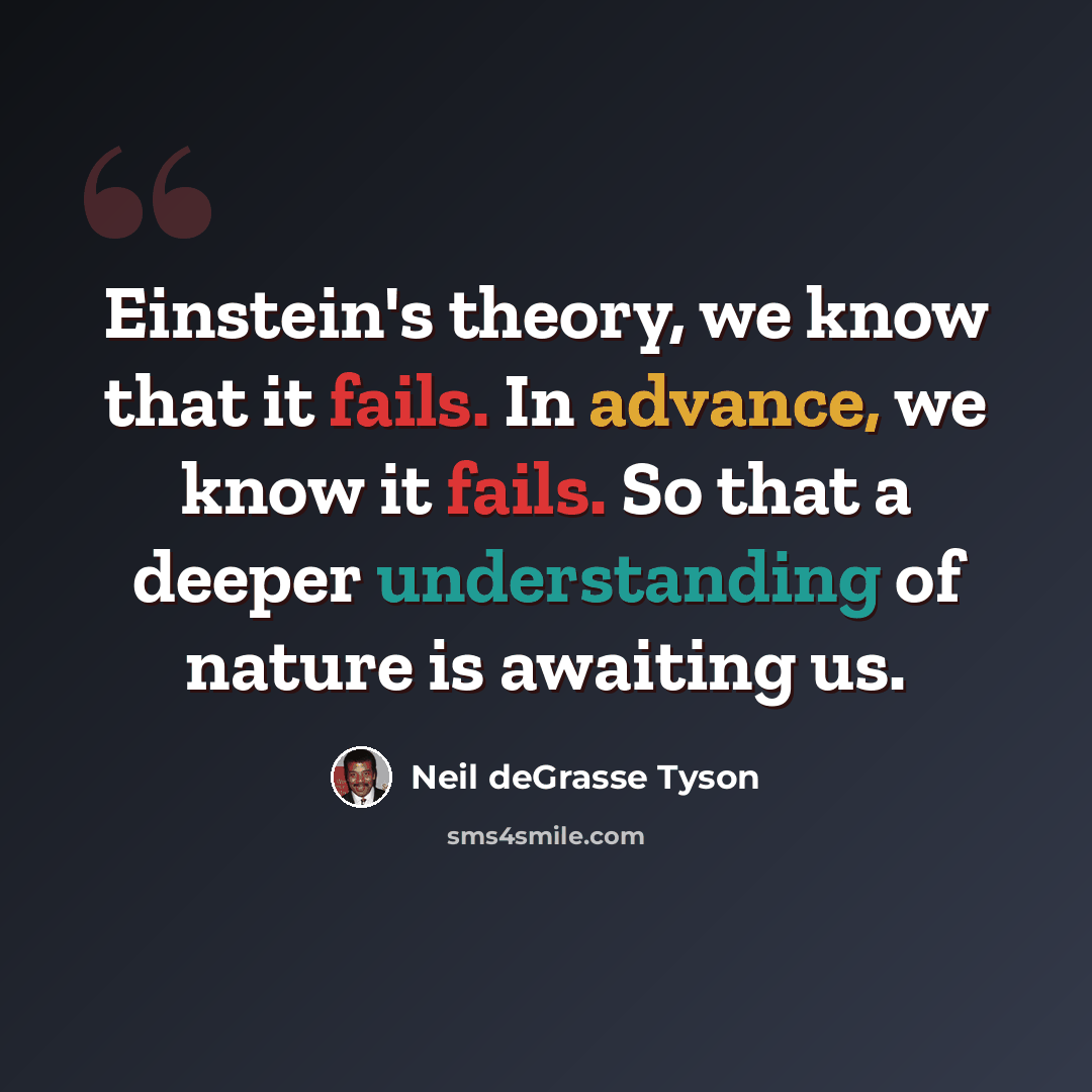“Einstein's theory, we know that it fails. In advance, we know it fails. So that a deeper understanding of nature is awaiting us.” quote by Neil deGrasse Tyson