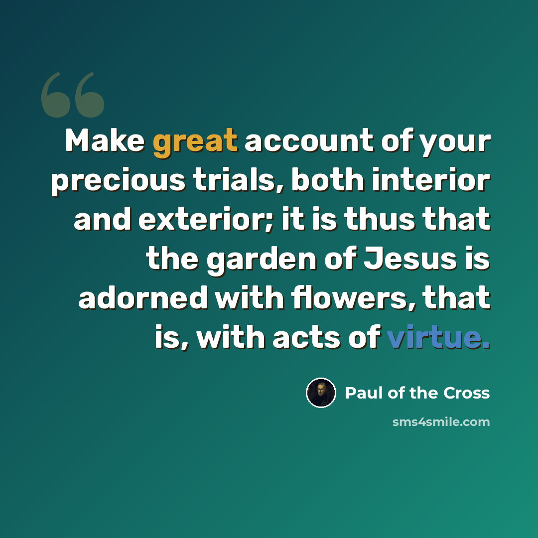 “Make great account of your precious trials, both interior and exterior; it is thus that the garden of Jesus is adorned with flowers, that is, with acts of virtue.” quote by Paul of the Cross