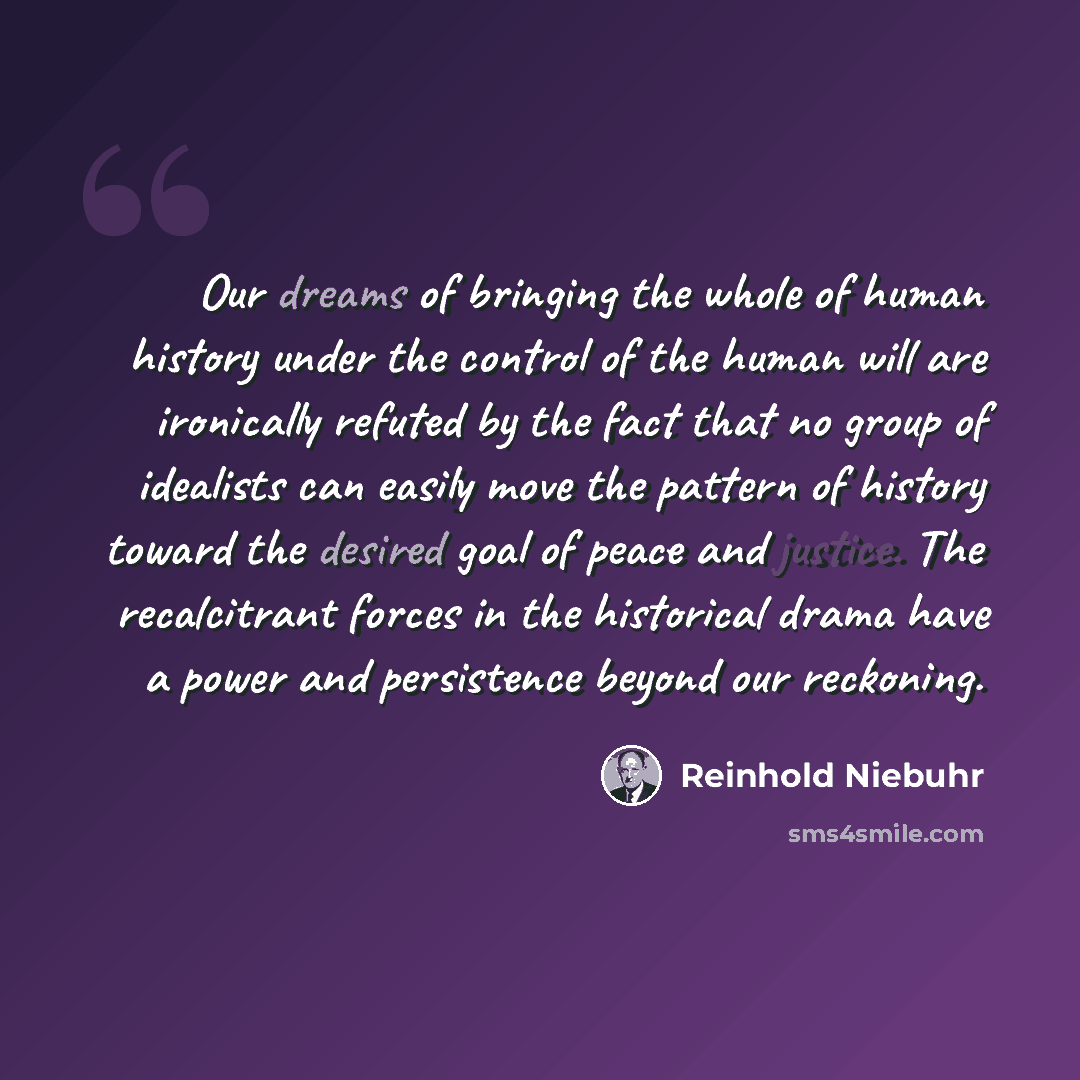 “Our dreams of bringing the whole of human history under the control of the human will are ironically refuted by the fact that no group of idealists can easily move the pattern of history toward the desired goal of peace and justice. The recalcitrant forces in the historical drama have a power and…” quote by Reinhold Niebuhr