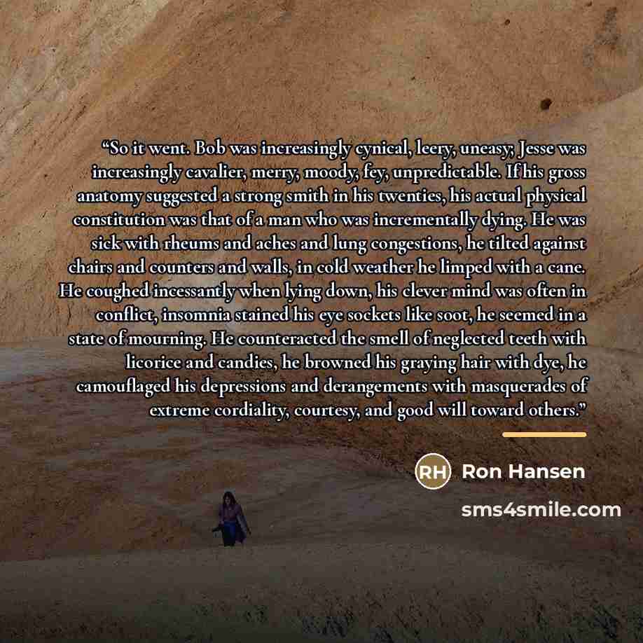 “So it went. Bob was increasingly cynical, leery, uneasy; Jesse was increasingly cavalier, merry, moody, fey, unpredictable. If his gross anatomy suggested a strong smith in his twenties, his actual physical constitution was that of a man who was incrementally dying. He was sick with rheums and…” quote by Ron Hansen
