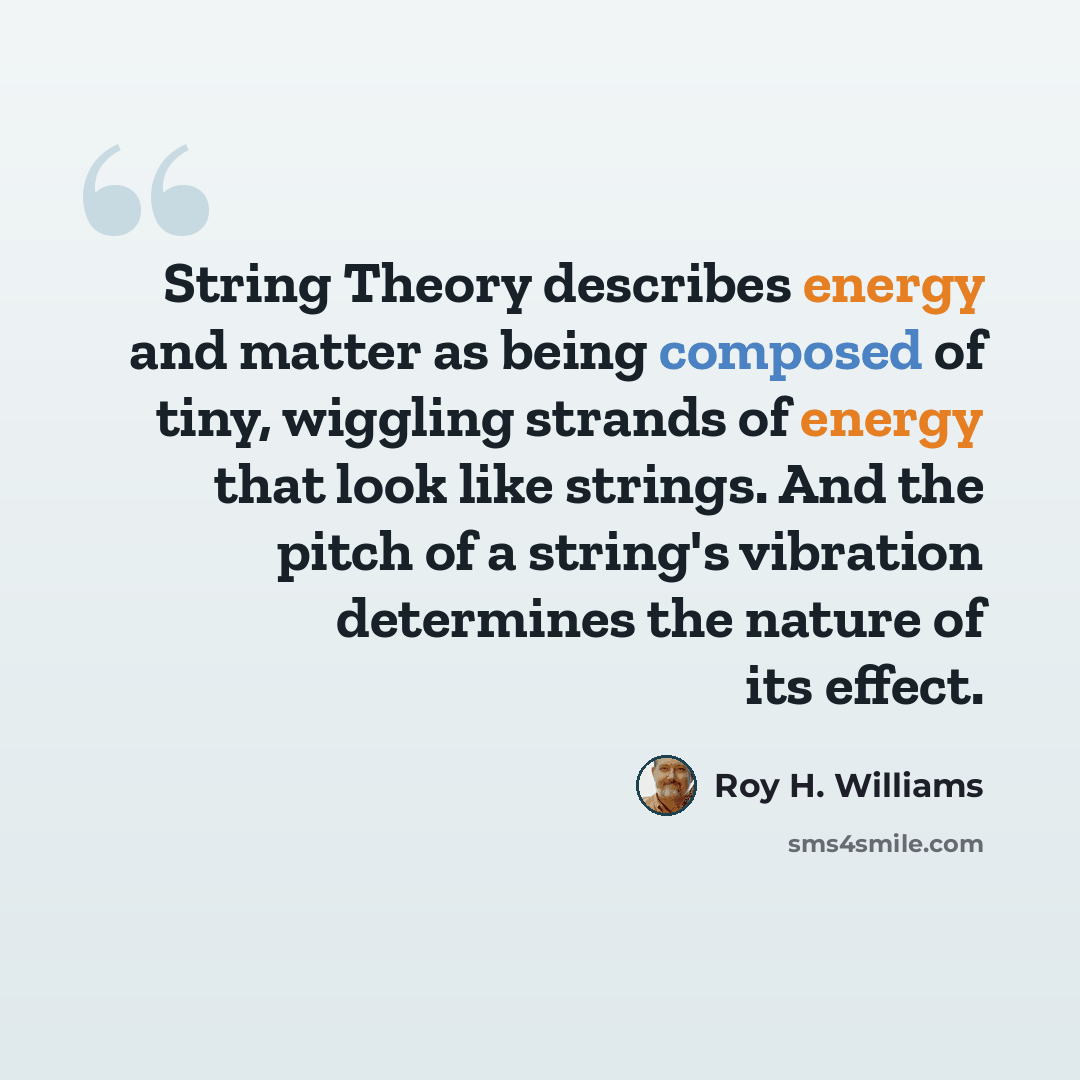 “String Theory describes energy and matter as being composed of tiny, wiggling strands of energy that look like strings. And the pitch of a string's vibration determines the nature of its effect.” quote by Roy H. Williams