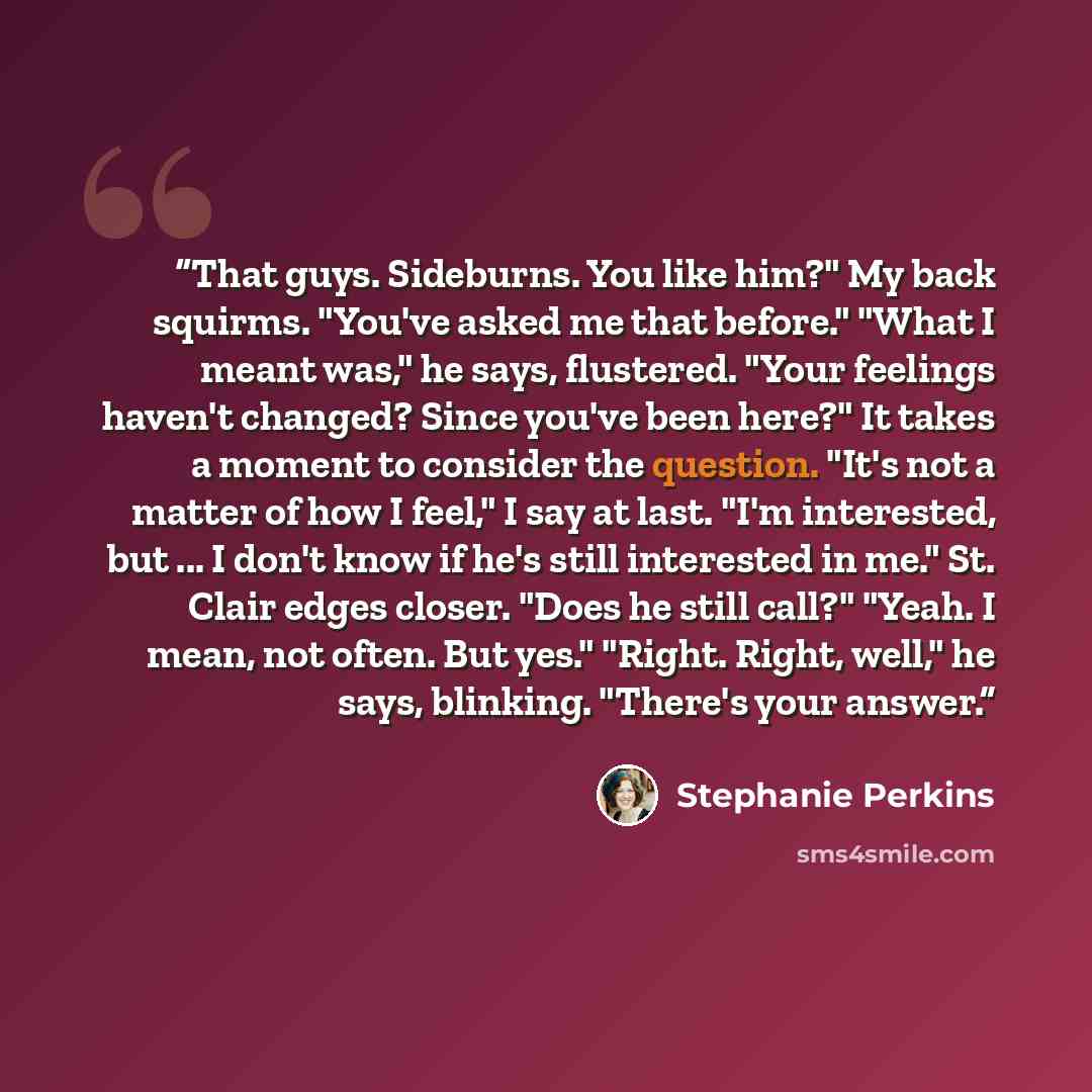 “That guys. Sideburns. You like him?" My back squirms. "You've asked me that before." "What I meant was," he says, flustered. "Your feelings haven't changed? Since you've been here?" It takes a moment to consider the question. "It's not a matter of how I feel," I say at last. "I'm interested, but…” quote by Stephanie Perkins