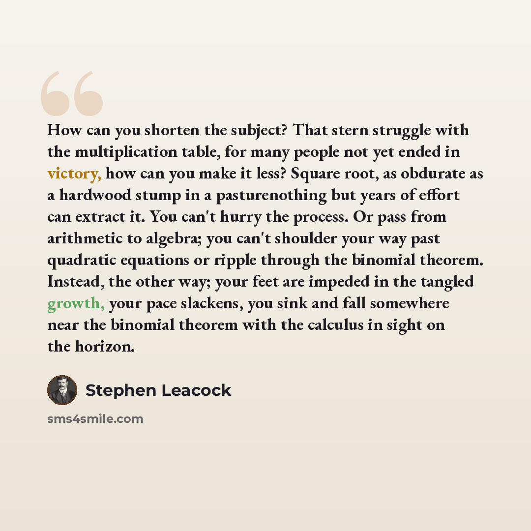 “How can you shorten the subject? That stern struggle with the multiplication table, for many people not yet ended in victory, how can you make it less? Square root, as obdurate as a hardwood stump in a pasturenothing but years of effort can extract it. You can't hurry the process. Or pass from…” quote by Stephen Leacock