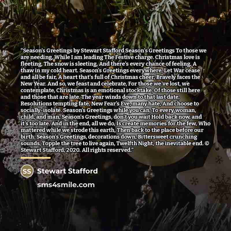 “Season's Greetings by Stewart Stafford Season's Greetings To those we are needing, While I am leading The Festive charge. Christmas love is fleeting, The snow is sleeting, And there's every chance of feeling, A thaw in my cold heart. Season's Greetings everywhere, Let War cease and all be fair, A…” quote by Stewart Stafford