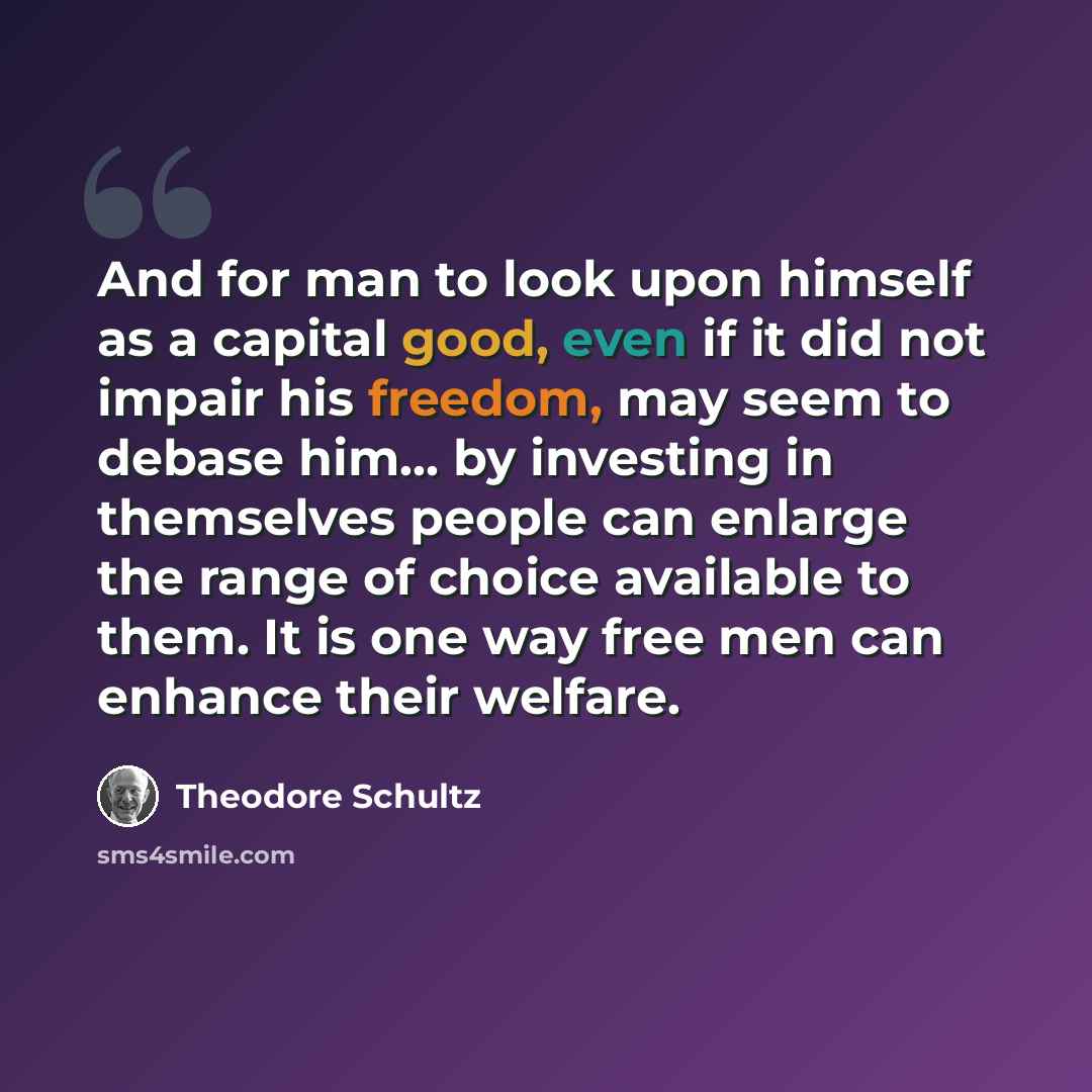 “And for man to look upon himself as a capital good, even if it did not impair his freedom, may seem to debase him... by investing in themselves people can enlarge the range of choice available to them. It is one way free men can enhance their welfare.” quote by Theodore Schultz