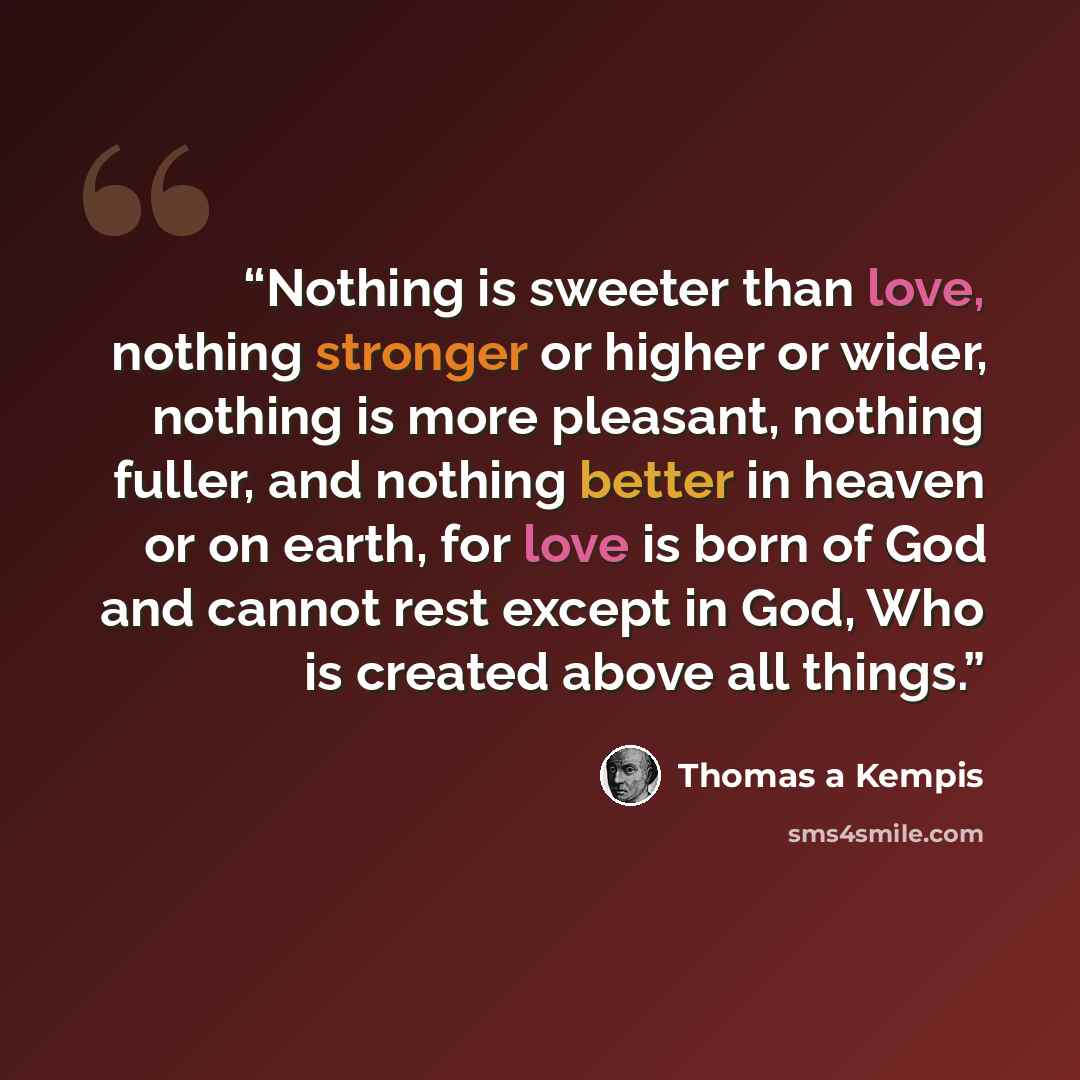 “Nothing is sweeter than love, nothing stronger or higher or wider, nothing is more pleasant, nothing fuller, and nothing better in heaven or on earth, for love is born of God and cannot rest except in God, Who is created above all things.” quote by Thomas à Kempis