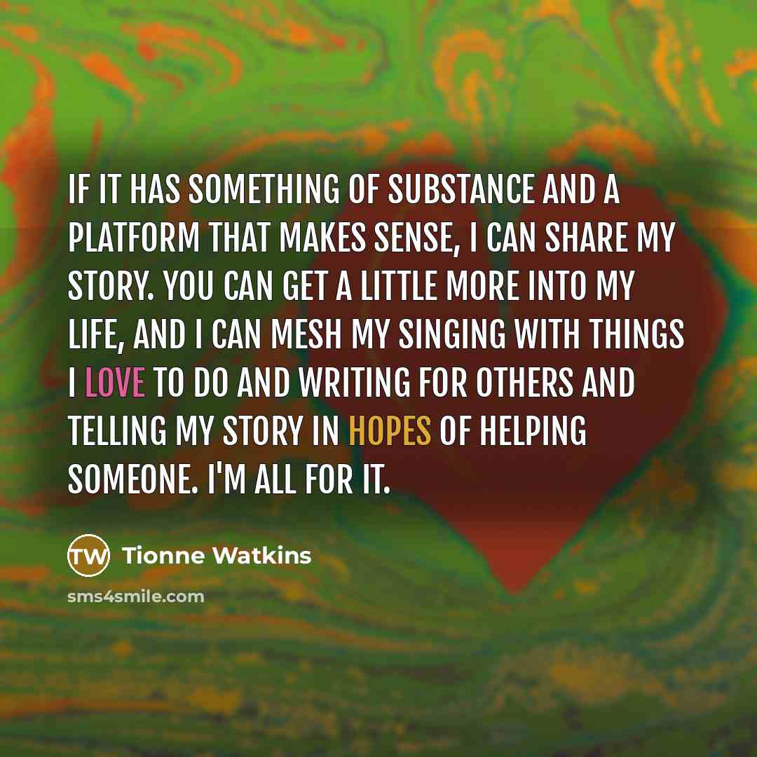 “If it has something of substance and a platform that makes sense, I can share my story. You can get a little more into my life, and I can mesh my singing with things I love to do and writing for others and telling my story in hopes of helping someone. I'm all for it.” quote by Tionne Watkins