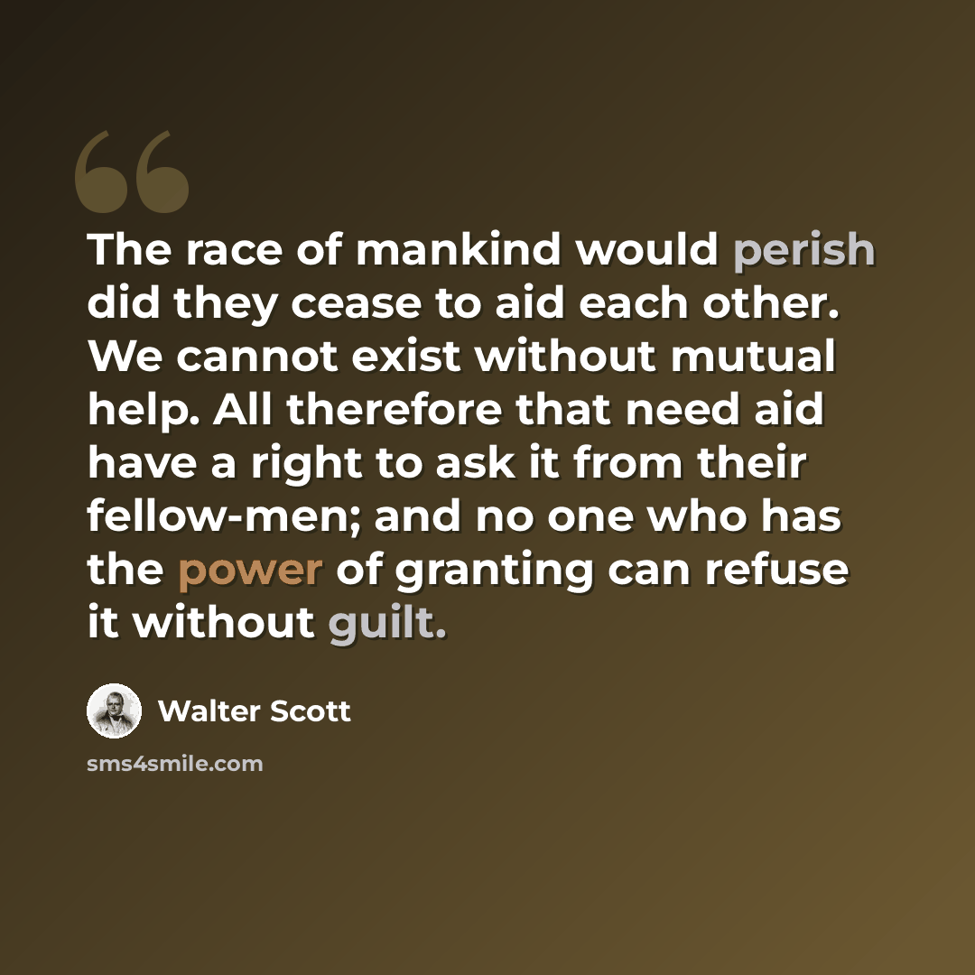 “The race of mankind would perish did they cease to aid each other. We cannot exist without mutual help. All therefore that need aid have a right to ask it from their fellow-men; and no one who has the power of granting can refuse it without guilt.” quote by Walter Scott