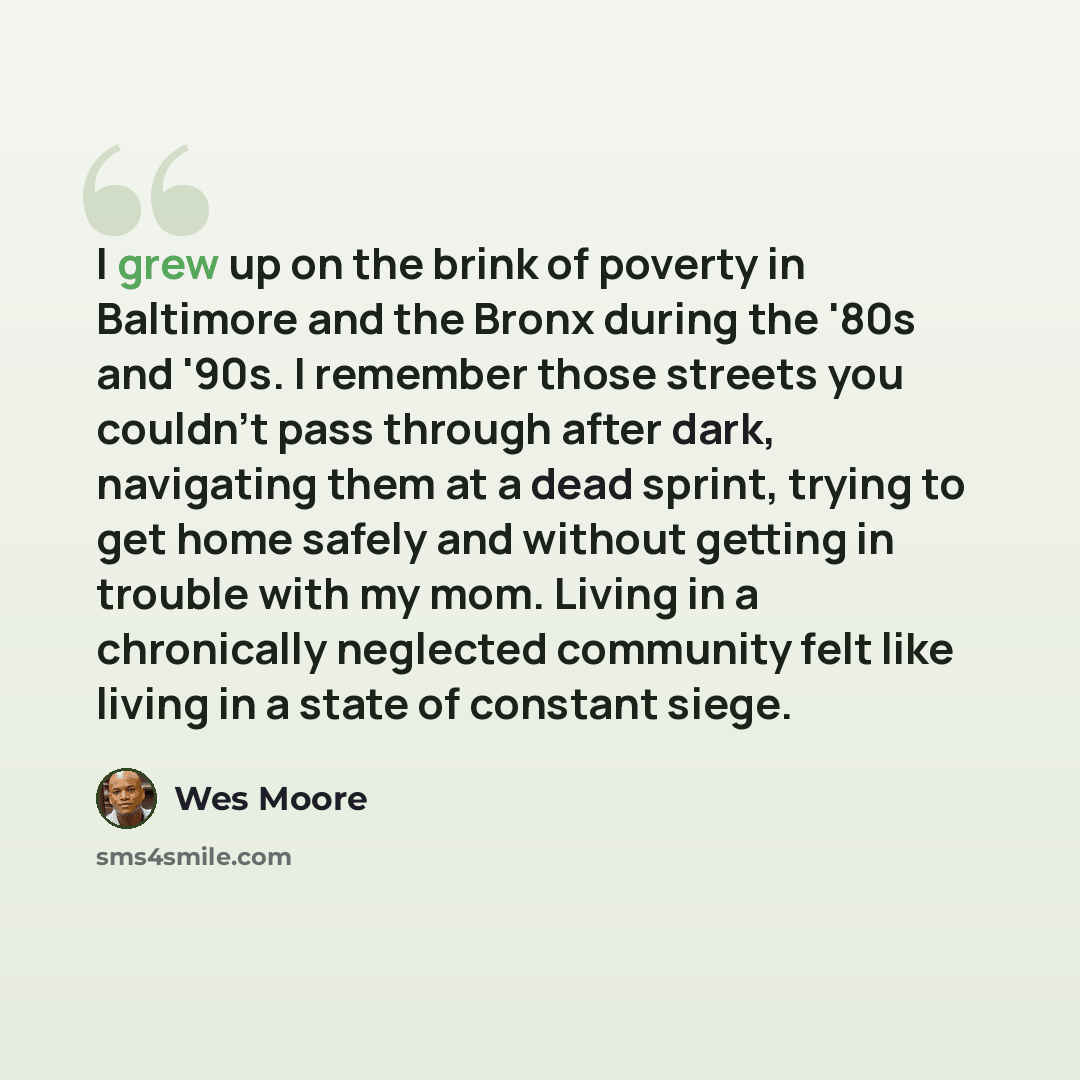 “I grew up on the brink of poverty in Baltimore and the Bronx during the '80s and '90s. I remember those streets you couldn't pass through after dark, navigating them at a dead sprint, trying to get home safely and without getting in trouble with my mom. Living in a chronically neglected community…” quote by Wes Moore