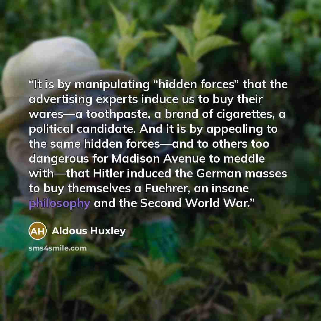 “It is by manipulating “hidden forces” that the advertising experts induce us to buy their wares—a toothpaste, a brand of cigarettes, a political candidate. And it is by appealing to the same hidden forces—and to others too dangerous for Madison Avenue to meddle with—that Hitler induced the German…” quote by Aldous Huxley