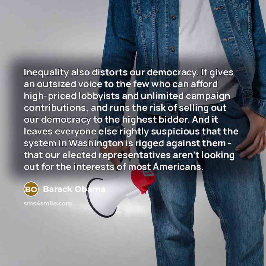“Inequality also distorts our democracy. It gives an outsized voice to the few who can afford high-priced lobbyists and unlimited campaign contributions, and runs the risk of selling out our democracy to the highest bidder. And it leaves everyone else rightly suspicious that the system in…” quote by Barack Obama