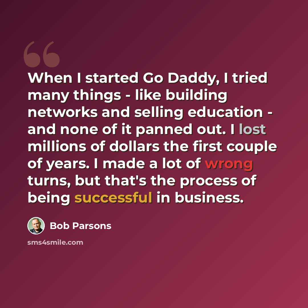 “When I started Go Daddy, I tried many things - like building networks and selling education - and none of it panned out. I lost millions of dollars the first couple of years. I made a lot of wrong turns, but that's the process of being successful in business.” quote by Bob Parsons