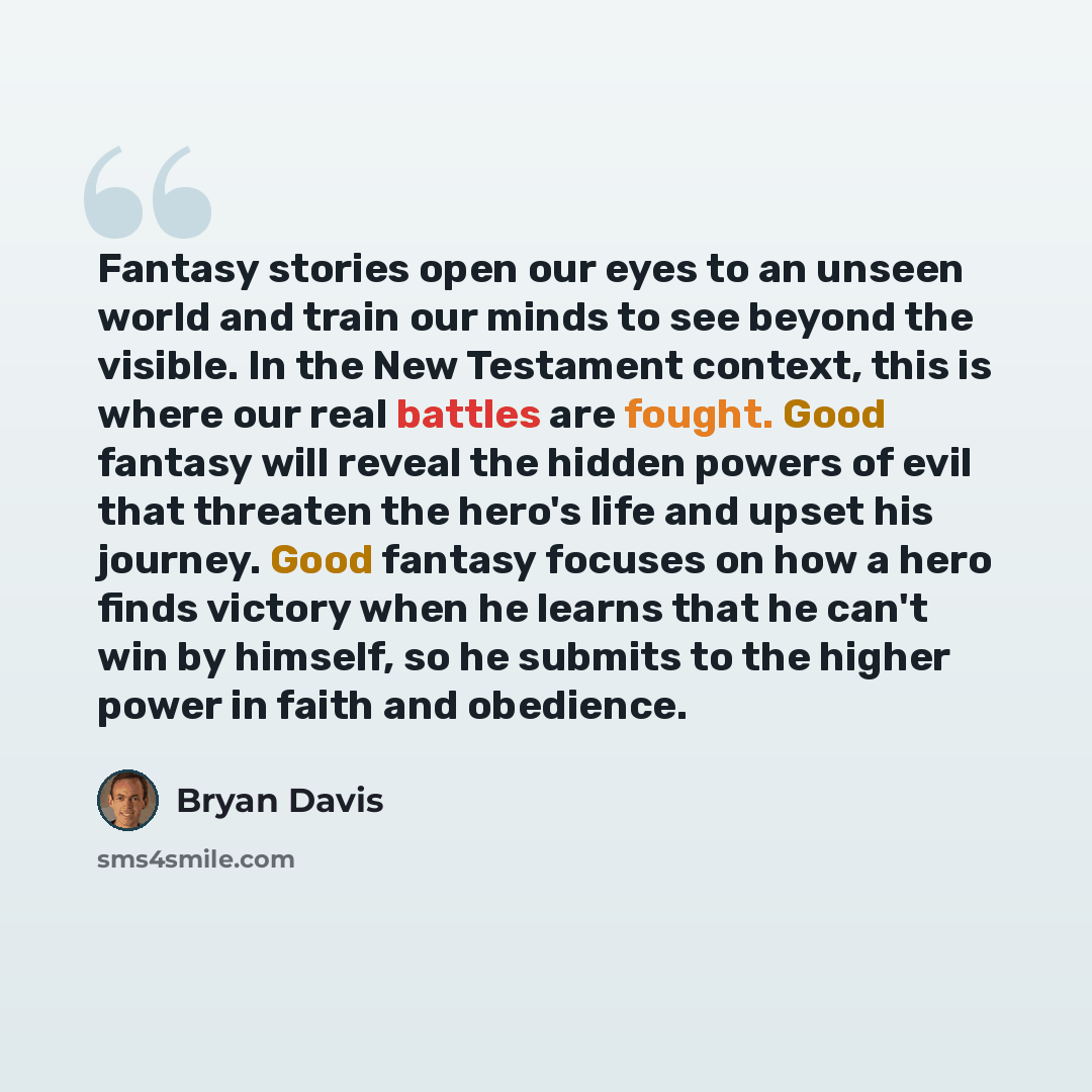 “Fantasy stories open our eyes to an unseen world and train our minds to see beyond the visible. In the New Testament context, this is where our real battles are fought. Good fantasy will reveal the hidden powers of evil that threaten the hero's life and upset his journey. Good fantasy focuses on…” quote by Bryan Davis