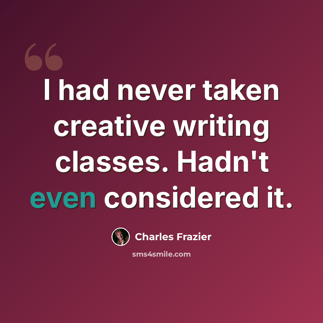 “I had never taken creative writing classes. Hadn't even considered it.” quote by Charles Frazier