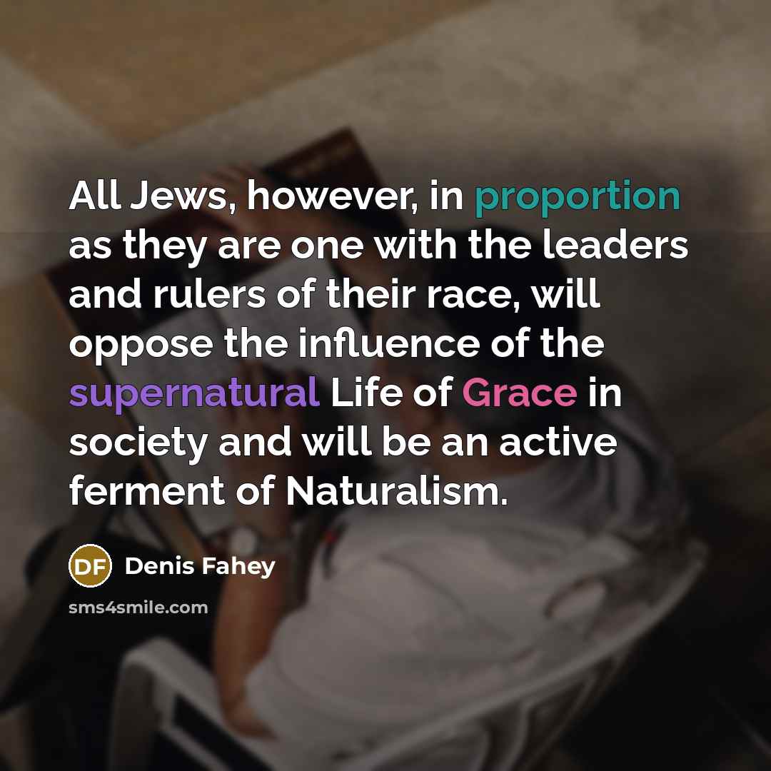 “All Jews, however, in proportion as they are one with the leaders and rulers of their race, will oppose the influence of the supernatural Life of Grace in society and will be an active ferment of Naturalism.” quote by Denis Fahey