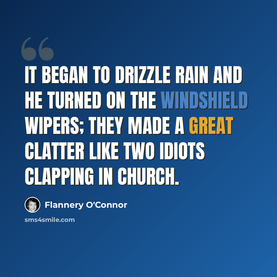 “It began to drizzle rain and he turned on the windshield wipers; they made a great clatter like two idiots clapping in church.” quote by Flannery O'Connor