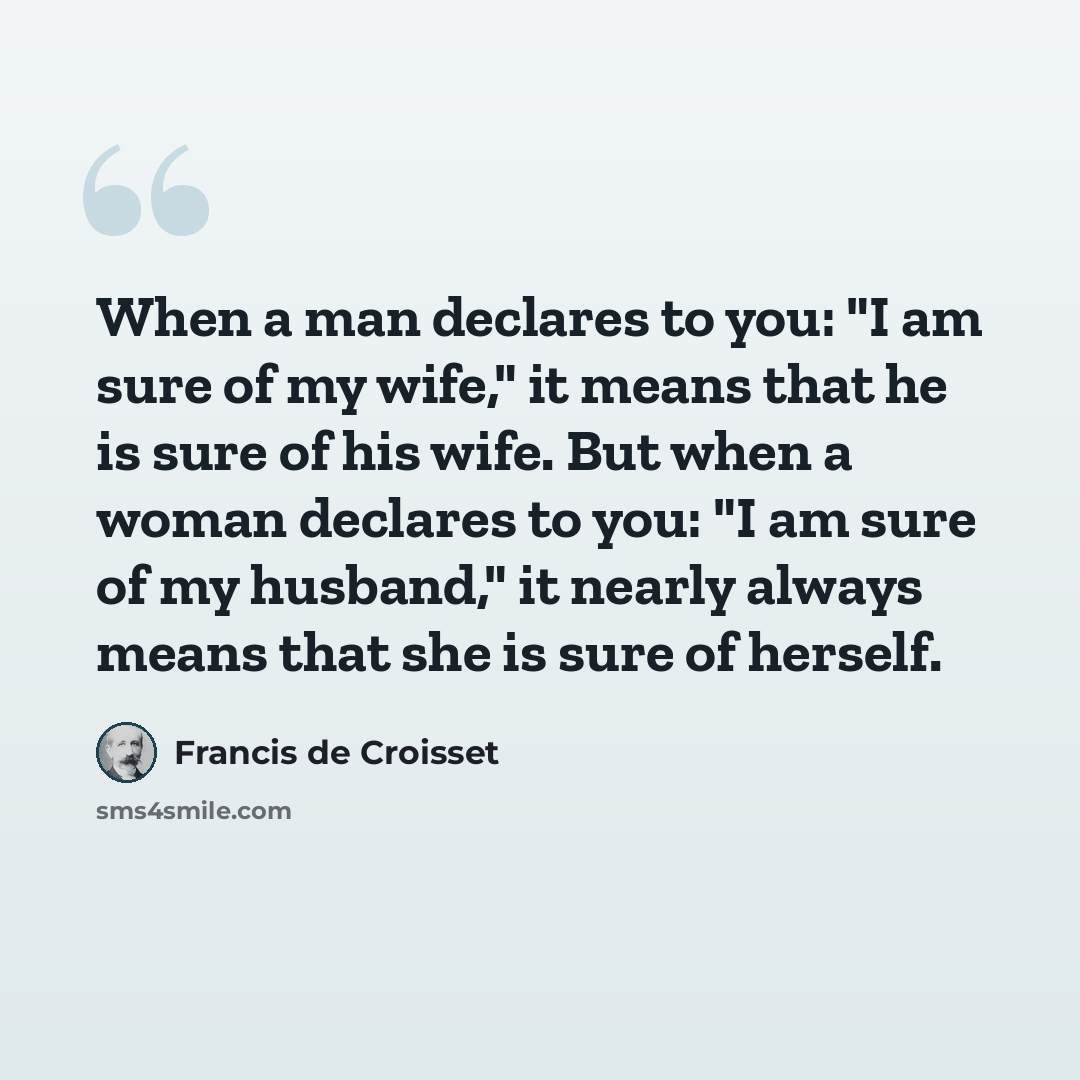 “When a man declares to you: "I am sure of my wife," it means that he is sure of his wife. But when a woman declares to you: "I am sure of my husband," it nearly always means that she is sure of herself.” quote by Francis de Croisset