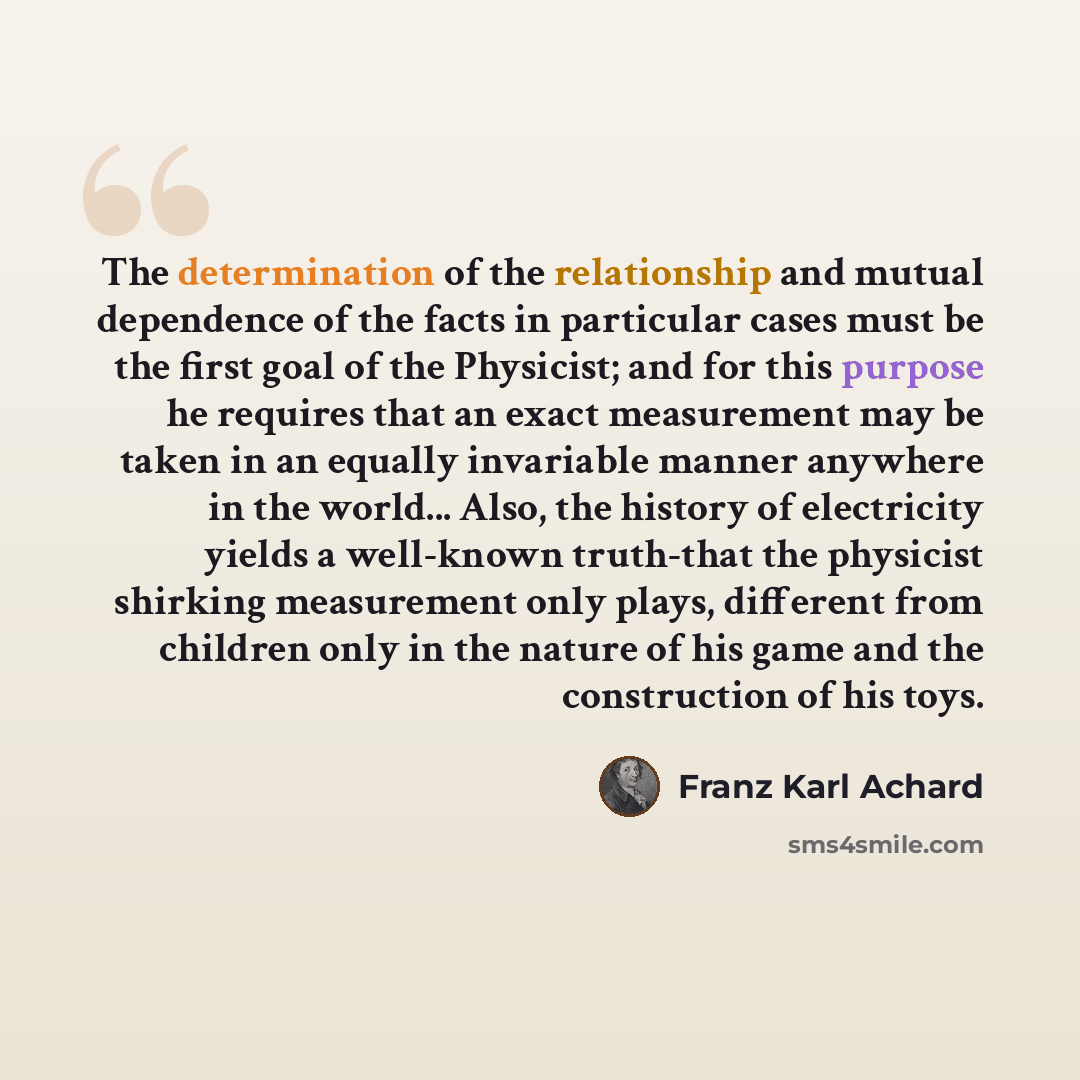 “The determination of the relationship and mutual dependence of the facts in particular cases must be the first goal of the Physicist; and for this purpose he requires that an exact measurement may be taken in an equally invariable manner anywhere in the world... Also, the history of electricity…” quote by Franz Karl Achard