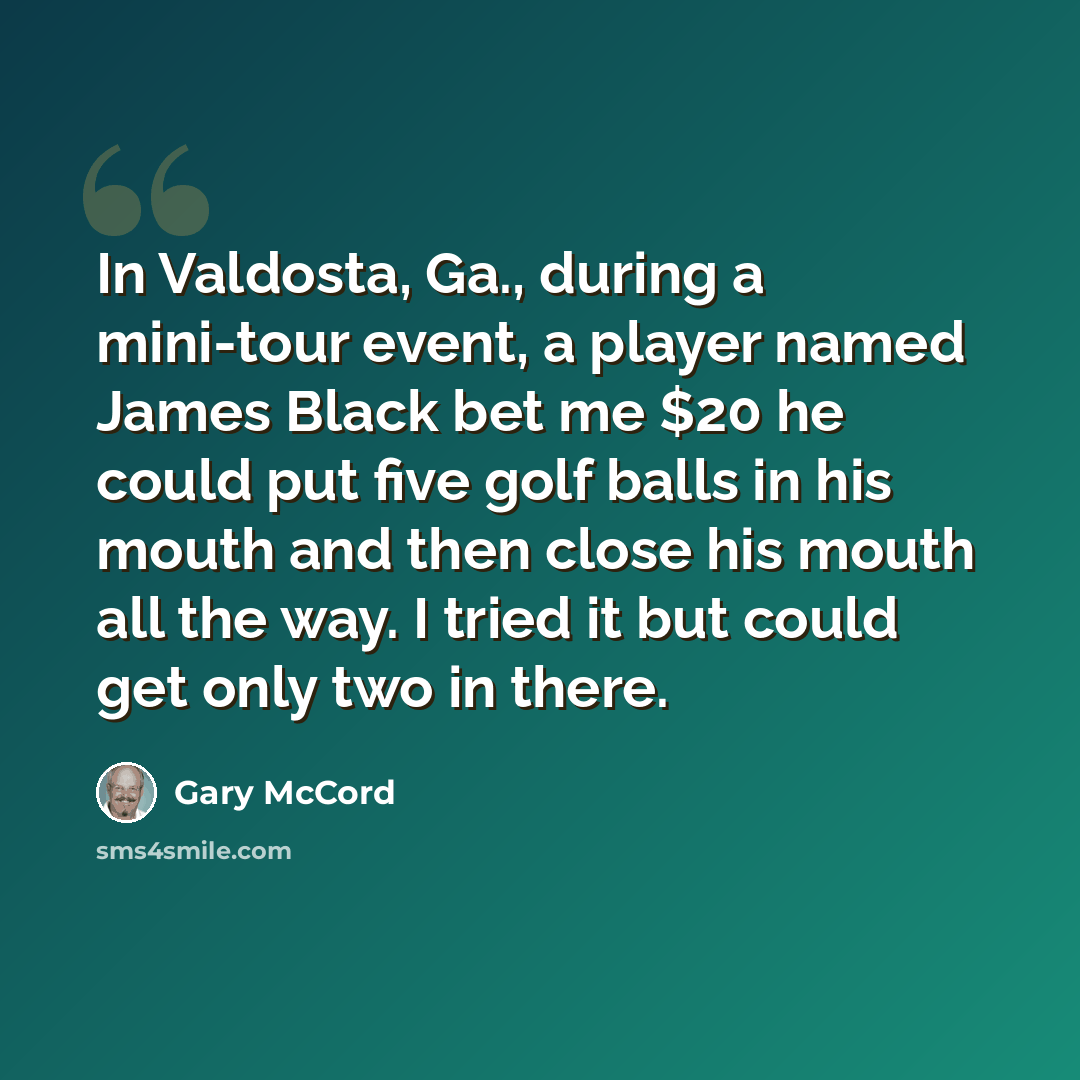 “In Valdosta, Ga., during a mini-tour event, a player named James Black bet me $20 he could put five golf balls in his mouth and then close his mouth all the way. I tried it but could get only two in there.” quote by Gary McCord