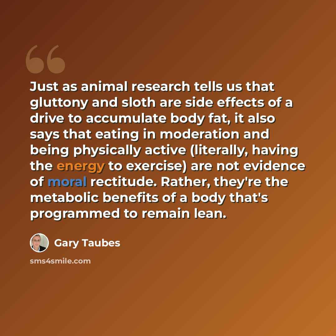 “Just as animal research tells us that gluttony and sloth are side effects of a drive to accumulate body fat, it also says that eating in moderation and being physically active (literally, having the energy to exercise) are not evidence of moral rectitude. Rather, they're the metabolic benefits of…” quote by Gary Taubes