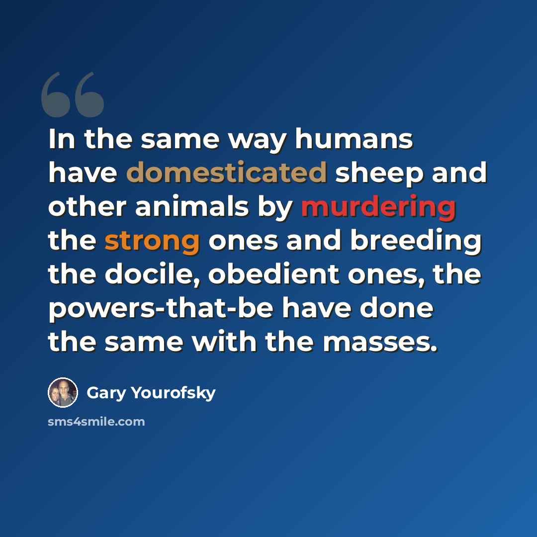 “In the same way humans have domesticated sheep and other animals by murdering the strong ones and breeding the docile, obedient ones, the powers-that-be have done the same with the masses.” quote by Gary Yourofsky