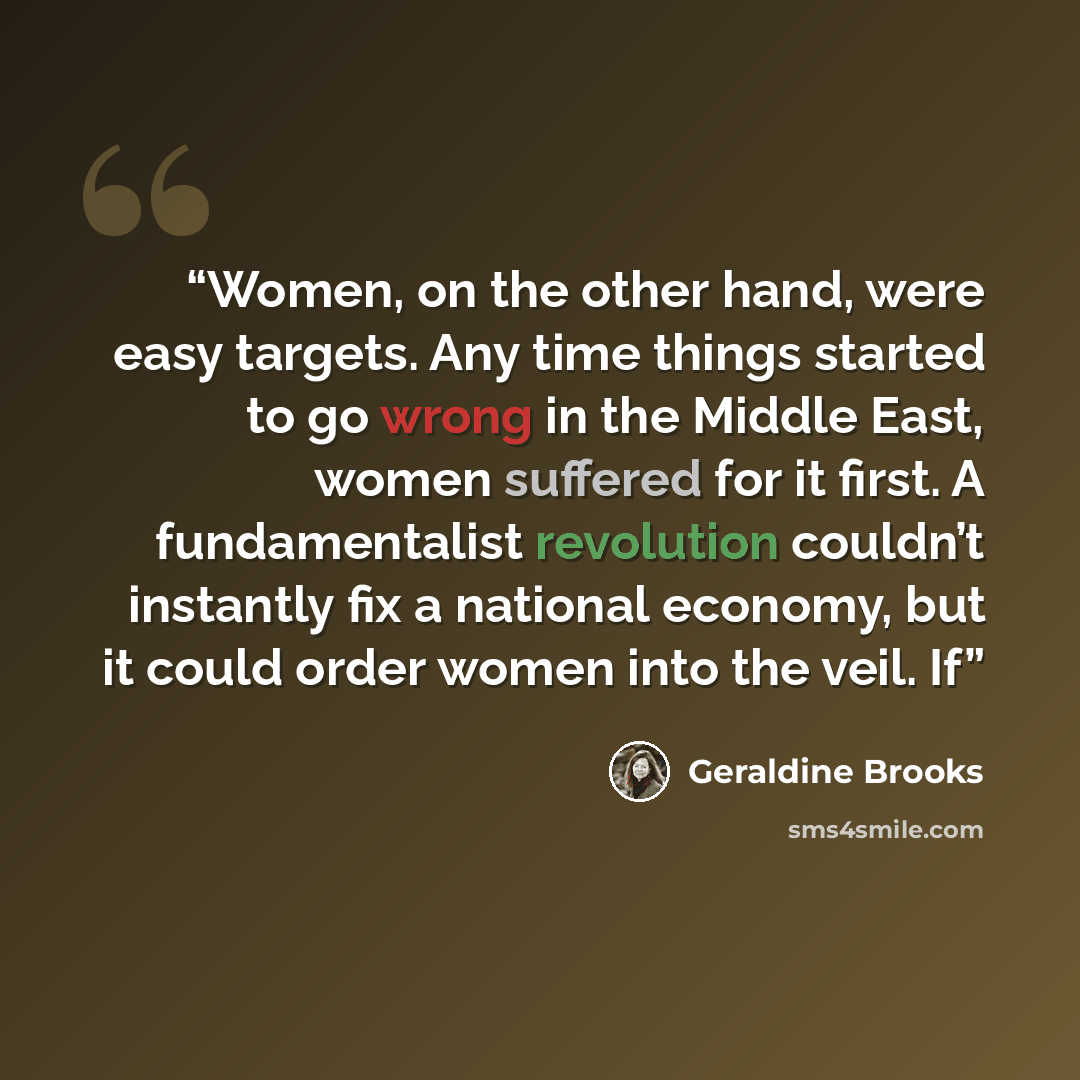 “Women, on the other hand, were easy targets. Any time things started to go wrong in the Middle East, women suffered for it first. A fundamentalist revolution couldn’t instantly fix a national economy, but it could order women into the veil. If” quote by Geraldine Brooks