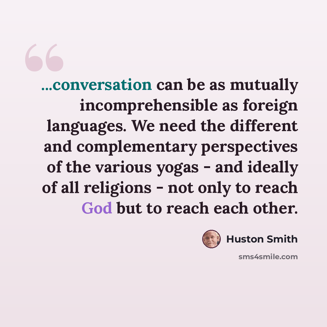“...conversation can be as mutually incomprehensible as foreign languages. We need the different and complementary perspectives of the various yogas - and ideally of all religions - not only to reach God but to reach each other.” quote by Huston Smith