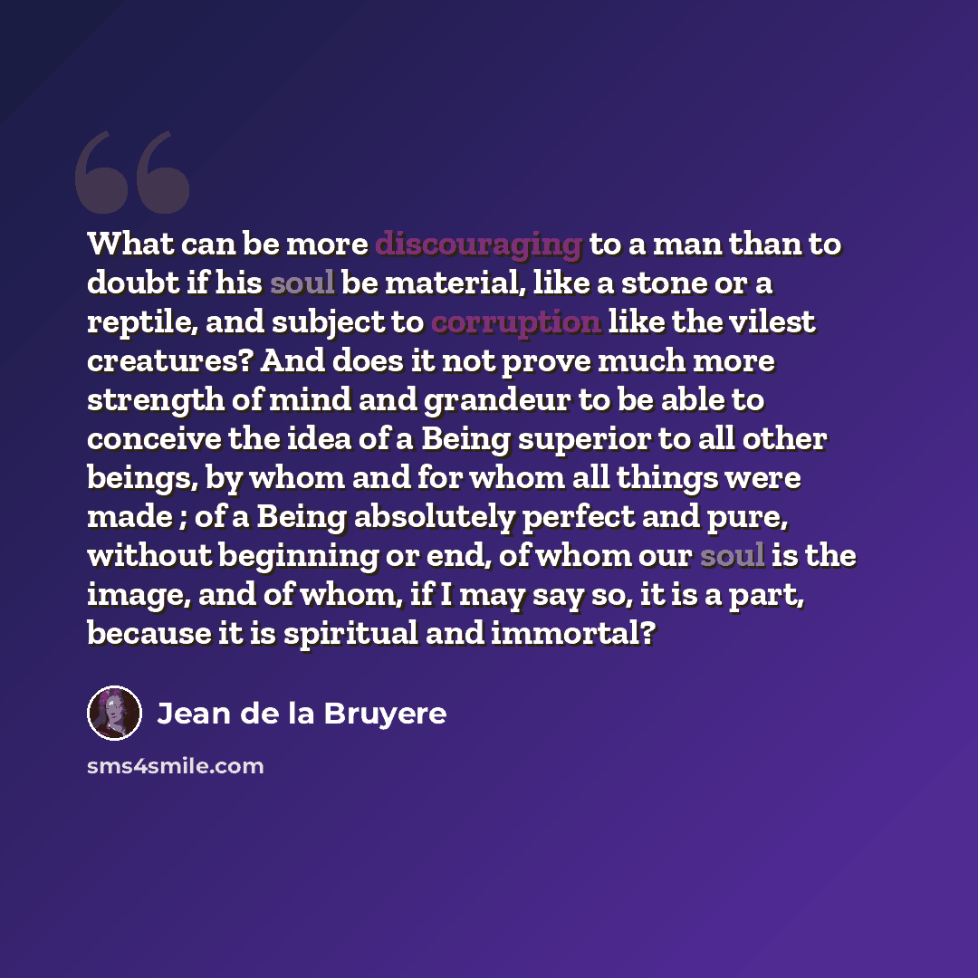 “What can be more discouraging to a man than to doubt if his soul be material, like a stone or a reptile, and subject to corruption like the vilest creatures? And does it not prove much more strength of mind and grandeur to be able to conceive the idea of a Being superior to all other beings, by…” quote by Jean de la Bruyere