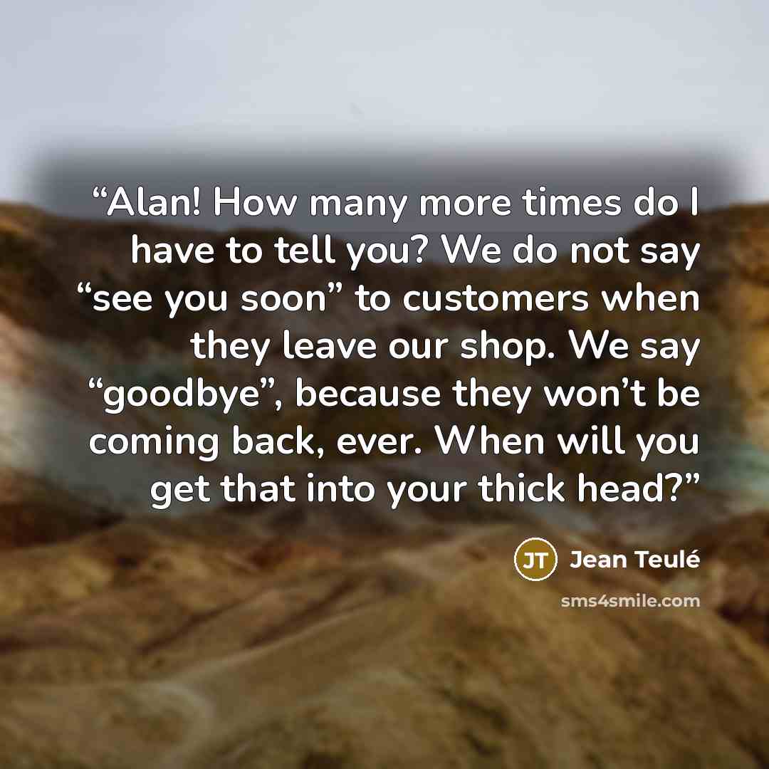 “Alan! How many more times do I have to tell you? We do not say “see you soon” to customers when they leave our shop. We say “goodbye”, because they won’t be coming back, ever. When will you get that into your thick head?” quote by Jean Teulé