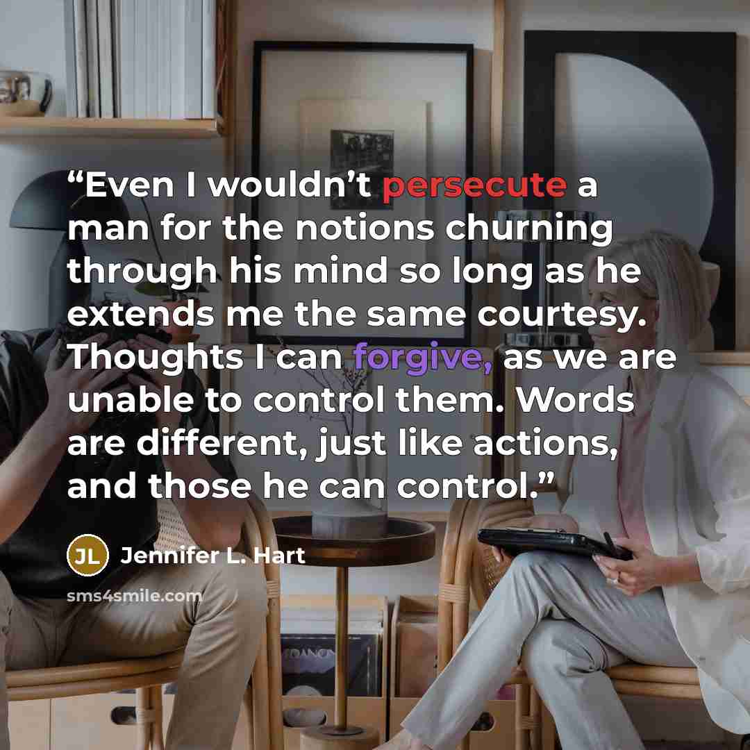“Even I wouldn’t persecute a man for the notions churning through his mind so long as he extends me the same courtesy. Thoughts I can forgive, as we are unable to control them. Words are different, just like actions, and those he can control.” quote by Jennifer L. Hart
