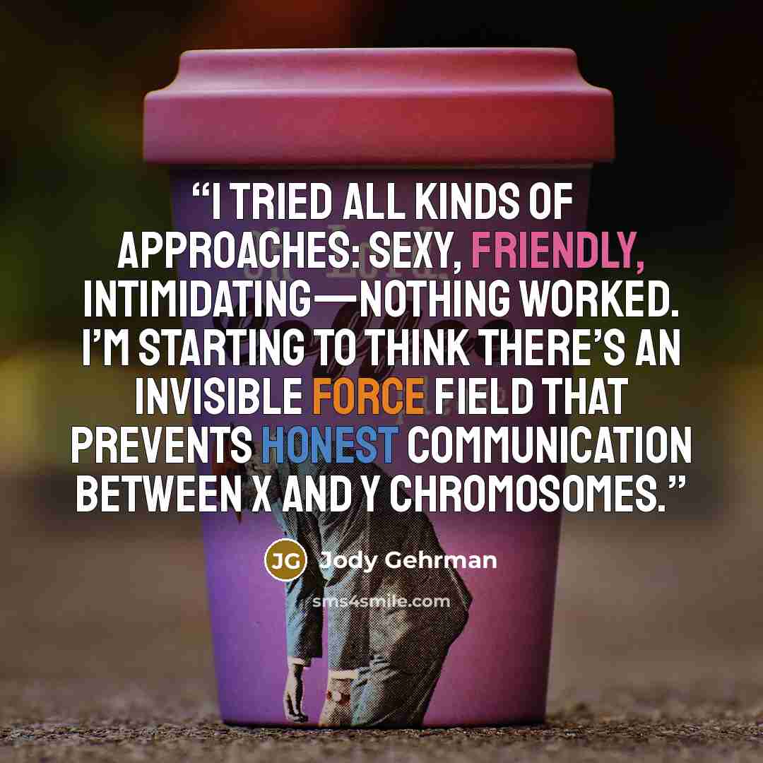 “I tried all kinds of approaches: sexy, friendly, intimidating—nothing worked. I’m starting to think there’s an invisible force field that prevents honest communication between X and Y chromosomes.” quote by Jody Gehrman