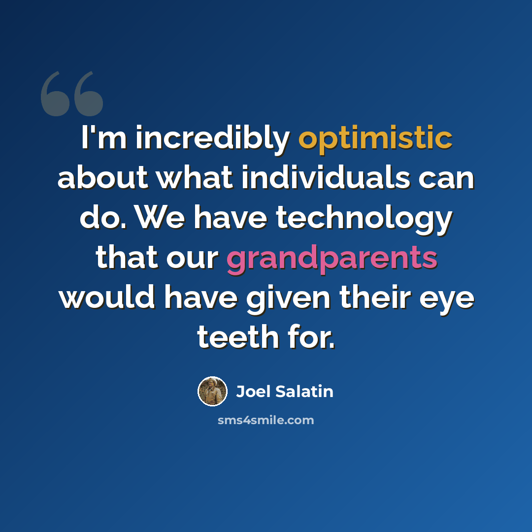 “I'm incredibly optimistic about what individuals can do. We have technology that our grandparents would have given their eye teeth for.” quote by Joel Salatin