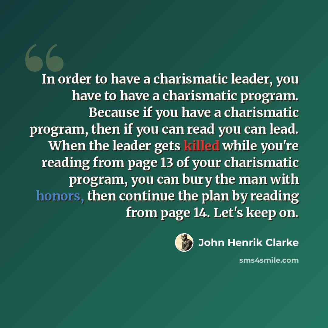 “In order to have a charismatic leader, you have to have a charismatic program. Because if you have a charismatic program, then if you can read you can lead. When the leader gets killed while you're reading from page 13 of your charismatic program, you can bury the man with honors, then continue…” quote by John Henrik Clarke