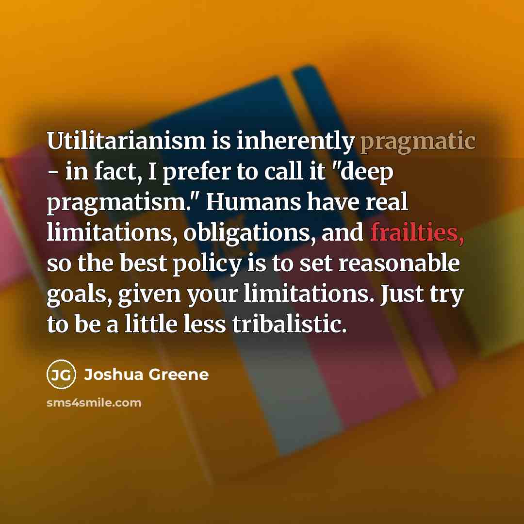 “Utilitarianism is inherently pragmatic - in fact, I prefer to call it "deep pragmatism." Humans have real limitations, obligations, and frailties, so the best policy is to set reasonable goals, given your limitations. Just try to be a little less tribalistic.” quote by Joshua Greene