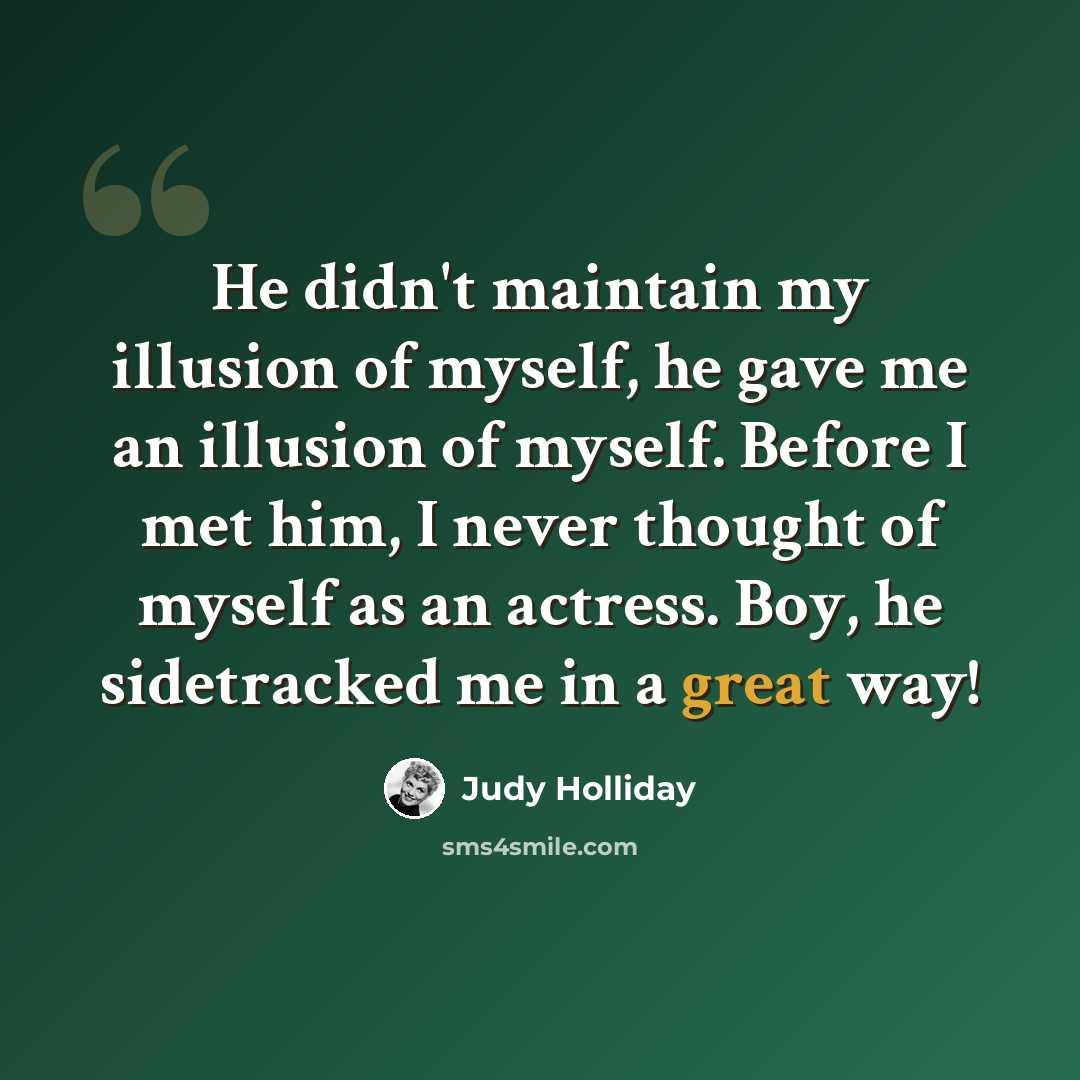 “He didn't maintain my illusion of myself, he gave me an illusion of myself. Before I met him, I never thought of myself as an actress. Boy, he sidetracked me in a great way!” quote by Judy Holliday