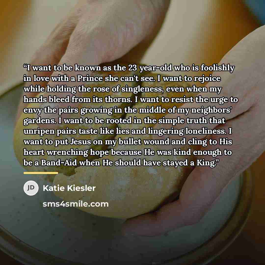 “I want to be known as the 23 year-old who is foolishly in love with a Prince she can't see. I want to rejoice while holding the rose of singleness, even when my hands bleed from its thorns. I want to resist the urge to envy the pairs growing in the middle of my neighbors' gardens. I want to be…” quote by Katie Kiesler