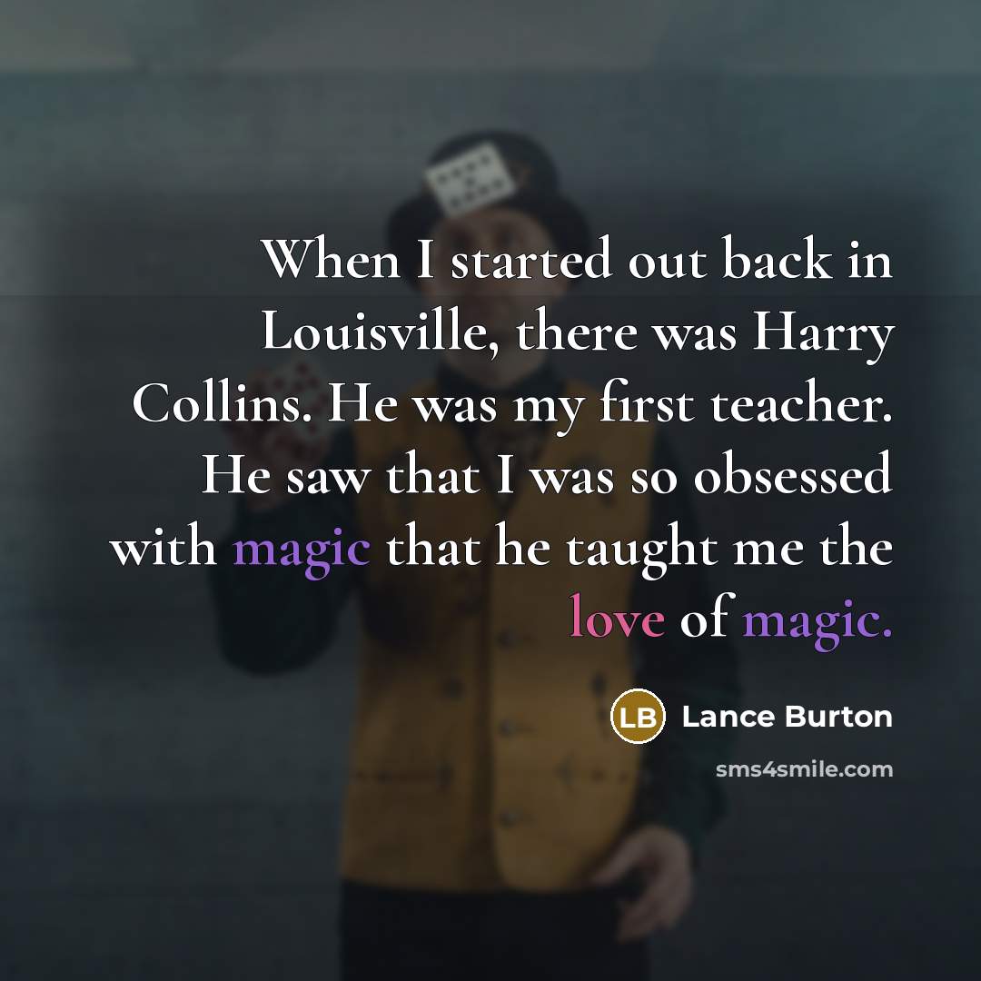 “When I started out back in Louisville, there was Harry Collins. He was my first teacher. He saw that I was so obsessed with magic that he taught me the love of magic.” quote by Lance Burton